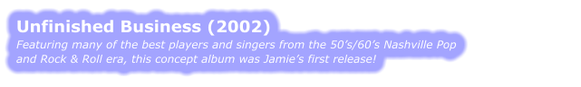UNFINISHED BUSINESS (2002) Featuring many of the best players and singers from the 50’s/60’s Nashville Pop  and Rock & Roll era, this concept album was Jamie’s first release!