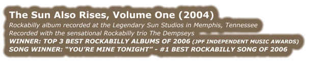 THE SUN ALSO RISES, VOLUME ONE (2004) Rockabilly album recorded at the Legendary Sun Studios in Memphis, Tennessee Recorded with the sensational Rockabilly trio The Dempseys WINNER: TOP 3 BEST ROCKABILLY ALBUMS OF 2006 (JPF INDEPENDENT MUSIC AWARDS) SONG WINNER: “YOU’RE MINE TONIGHT” - #1 BEST ROCKABILLY SONG OF 2006