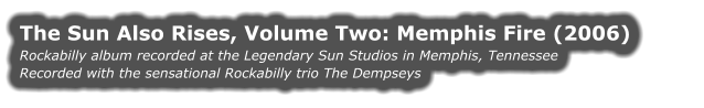 THE SUN ALSO RISES, VOLUME TWO: MEMPHIS FIRE (2006) Rockabilly album recorded at the Legendary Sun Studios in Memphis, Tennessee Recorded with the sensational Rockabilly trio The Dempseys