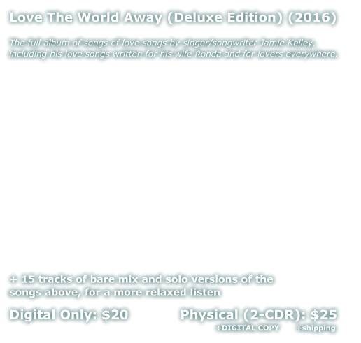 Love The World Away (Deluxe Edition) (2016)  The full album of songs of love songs by singer/songwriter Jamie Kelley, including his love songs written for his wife Ronda and for lovers everywhere.              + 15 tracks of bare mix and solo versions of the  songs above, for a more relaxed listen  Digital Only: $20            Physical (2-CDR): $25                     +DIGITAL COPY       +shipping