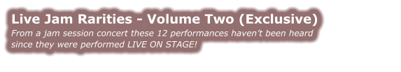 Live Jam Rarities - Volume Two (Exclusive) From a jam session concert these 12 performances haven’t been heard  since they were performed LIVE ON STAGE!