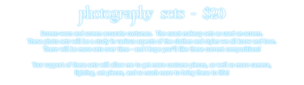 photography sets - $20 Screen-worn and screen accurate costumes.  The exact makeup sets as used on-screen. These photo sets will be a study in various aspects of the clothes and styles we all know and love. There will be more sets over time - and I hope you’ll like these current compositions!  Your support of these sets will allow me to get more costume pieces, as well as more camera, lighting, set pieces, and so much more to bring these to life!