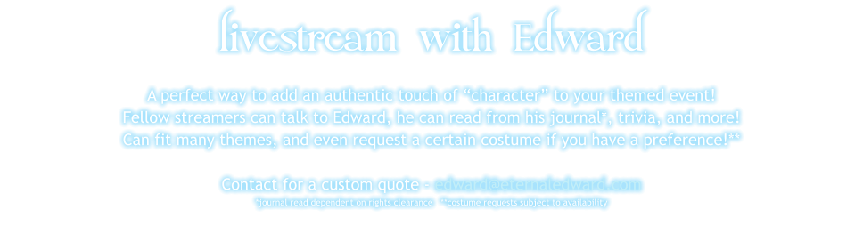 livestream with Edward A perfect way to add an authentic touch of “character” to your themed event! Fellow streamers can talk to Edward, he can read from his journal*, trivia, and more! Can fit many themes, and even request a certain costume if you have a preference!**  Contact for a custom quote - edward@eternaledward.com *journal read dependent on rights clearance   **costume requests subject to availability