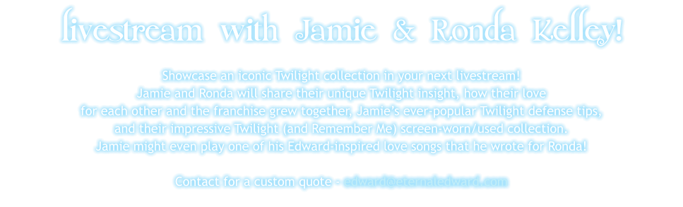 livestream with Jamie & Ronda Kelley! Showcase an iconic Twilight collection in your next livestream! Jamie and Ronda will share their unique Twilight insight, how their love for each other and the franchise grew together, Jamie’s ever-popular Twilight defense tips, and their impressive Twilight (and Remember Me) screen-worn/used collection. Jamie might even play one of his Edward-inspired love songs that he wrote for Ronda!   Contact for a custom quote - edward@eternaledward.com
