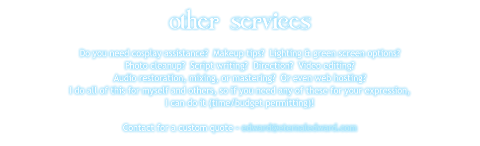 other services Do you need cosplay assistance?  Makeup tips?  Lighting & green screen options? Photo cleanup?  Script writing?  Direction?  Video editing?   Audio restoration, mixing, or mastering?  Or even web hosting? I do all of this for myself and others, so if you need any of these for your expression, I can do it (time/budget permitting)!  Contact for a custom quote - edward@eternaledward.com