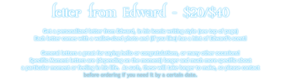 letter from Edward - $20/$40 Get a personalized letter from Edward, in his iconic writing style (see top of page) Each letter comes with a wallet-sized photo and (if you like) has a hint of Edward’s scent!  General letters a great for saying hello or congratulations, or many other occasions! Specific Moment letters are (depending on the moment) longer and much more specific about  a particular moment or feeling in his life.  As such, these will take longer to make, so please contact before ordering if you need it by a certain date.
