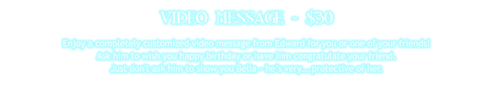 VIDEO MESSAGE - $30 Enjoy a completely customized video message from Edward for you or one of your friends!  Ask him to wish you happy birthday or have him congratulate your friend.  Just don't ask him to show you Bella - he’s very….protective of her.