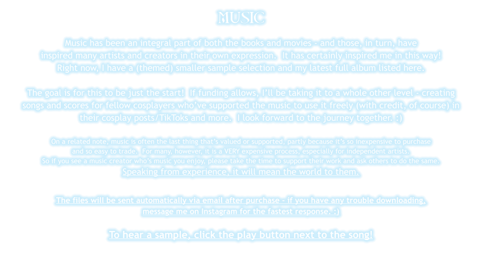 MUSIC Music has been an integral part of both the books and movies - and those, in turn, have inspired many artists and creators in their own expression.  It has certainly inspired me in this way! Right now, I have a (themed) smaller sample selection and my latest full album listed here.   The goal is for this to be just the start!  If funding allows, I’ll be taking it to a whole other level - creating songs and scores for fellow cosplayers who’ve supported the music to use it freely (with credit, of course) in their cosplay posts/TikToks and more.  I look forward to the journey together. :)  On a related note, music is often the last thing that’s valued or supported, partly because it’s so inexpensive to purchase  and so easy to trade.  For many, however, it is a VERY expensive process, especially for independent artists.  So if you see a music creator who’s music you enjoy, please take the time to support their work and ask others to do the same.   Speaking from experience, it will mean the world to them.  The files will be sent automatically via email after purchase - if you have any trouble downloading, message me on Instagram for the fastest response. :)  To hear a sample, click the play button next to the song!