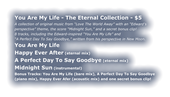 You Are My Life - The Eternal Collection - $5 A collection of original music from “Love The World Away” with an “Edward’s perspective” theme, the score “Midnight Sun,” and a secret bonus clip! 8 tracks, including the Edward-inspired “You Are My Life” and “A Perfect Day To Say Goodbye,” written from his perspective in New Moon. You Are My Life Happy Ever After (eternal mix) A Perfect Day To Say Goodbye (eternal mix) Midnight Sun (instrumental) Bonus Tracks: You Are My Life (bare mix), A Perfect Day To Say Goodbye (piano mix), Happy Ever Afer (acoustic mix) and one secret bonus clip!