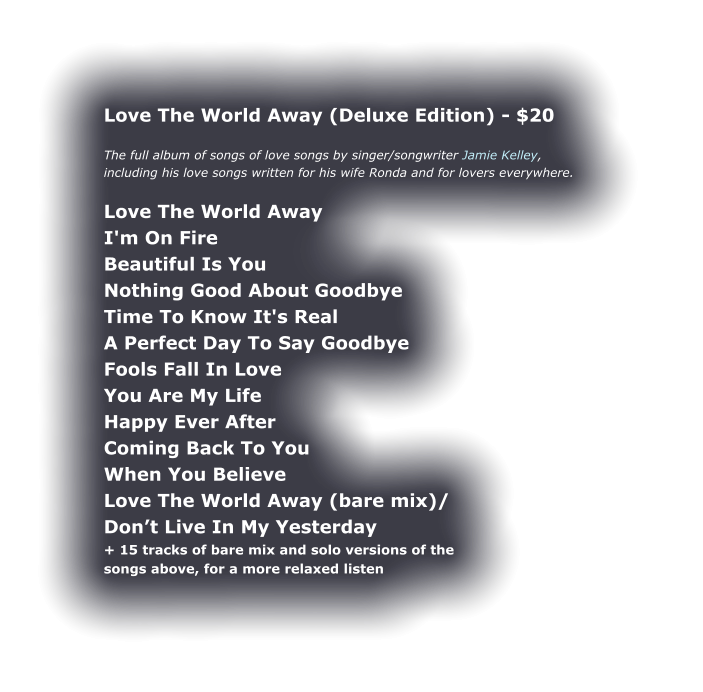 Love The World Away (Deluxe Edition) - $20  The full album of songs of love songs by singer/songwriter Jamie Kelley, including his love songs written for his wife Ronda and for lovers everywhere.  Love The World Away I'm On Fire Beautiful Is You Nothing Good About Goodbye Time To Know It's Real A Perfect Day To Say Goodbye Fools Fall In Love You Are My Life Happy Ever After Coming Back To You When You Believe Love The World Away (bare mix)/ Don’t Live In My Yesterday + 15 tracks of bare mix and solo versions of the  songs above, for a more relaxed listen