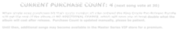 CURRENT PURCHASE COUNT: 4 (next song vote at 30)   When single song purchases hit their quota number,all who ordered the King Creole Pre-Release Bundle will get the rest of the album at NO ADDITIONAL CHARGE, which will save you at least double what the album will cost after release.  Purchase Count is updated manually, please be patient.    Until then, additional songs may become available in the Master Series VIP store for a premium.