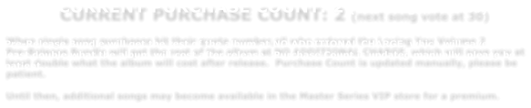 CURRENT PURCHASE COUNT: 2 (next song vote at 30)   When single song purchases hit their quota number,all who ordered the Loving You Volume 2  Pre-Release Bundle will get the rest of the album at NO ADDITIONAL CHARGE, which will save you at least double what the album will cost after release.  Purchase Count is updated manually, please be patient.    Until then, additional songs may become available in the Master Series VIP store for a premium.