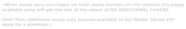 (When single song purchases hit their quota number,all who ordered the single available song will get the rest of the album at NO ADDITIONAL CHARGE.    Until then, additional songs may become available in the Master Series VIP store for a premium.)