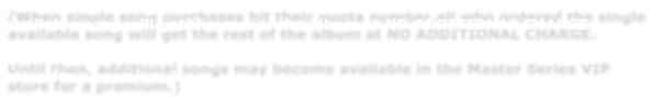 (When single song purchases hit their quota number,all who ordered the single available song will get the rest of the album at NO ADDITIONAL CHARGE.    Until then, additional songs may become available in the Master Series VIP store for a premium.)