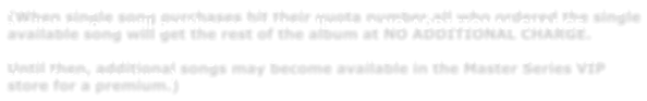 (When single song purchases hit their quota number,all who ordered the single available song will get the rest of the album at NO ADDITIONAL CHARGE.    Until then, additional songs may become available in the Master Series VIP store for a premium.)