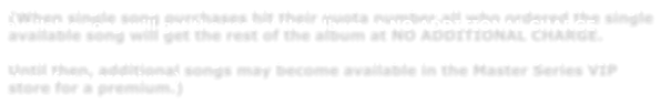 (When single song purchases hit their quota number,all who ordered the single available song will get the rest of the album at NO ADDITIONAL CHARGE.    Until then, additional songs may become available in the Master Series VIP store for a premium.)