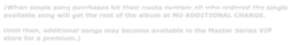 (When single song purchases hit their quota number,all who ordered the single available song will get the rest of the album at NO ADDITIONAL CHARGE.    Until then, additional songs may become available in the Master Series VIP store for a premium.)